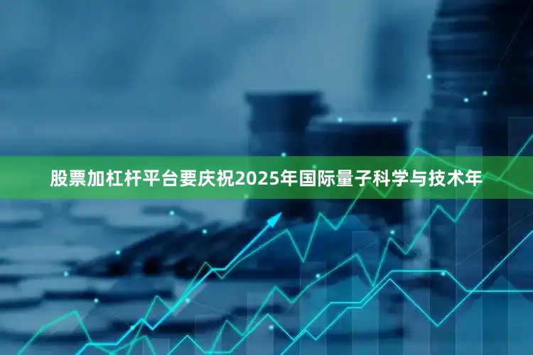 股票加杠杆平台要庆祝2025年国际量子科学与技术年