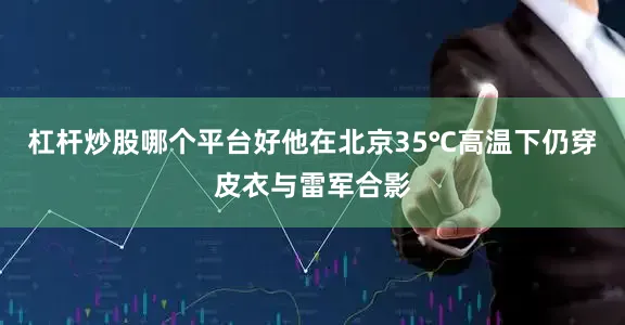 杠杆炒股哪个平台好他在北京35℃高温下仍穿皮衣与雷军合影