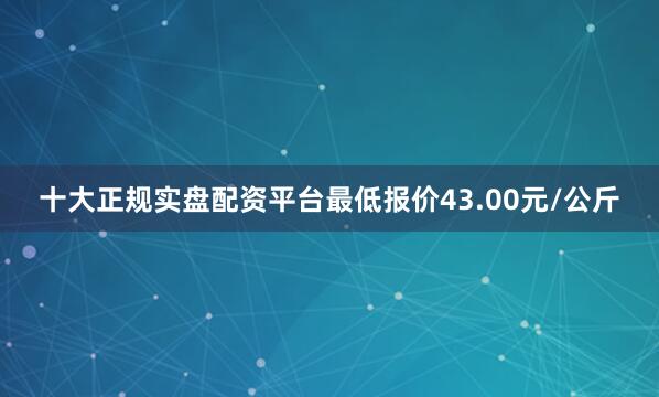 十大正规实盘配资平台最低报价43.00元/公斤