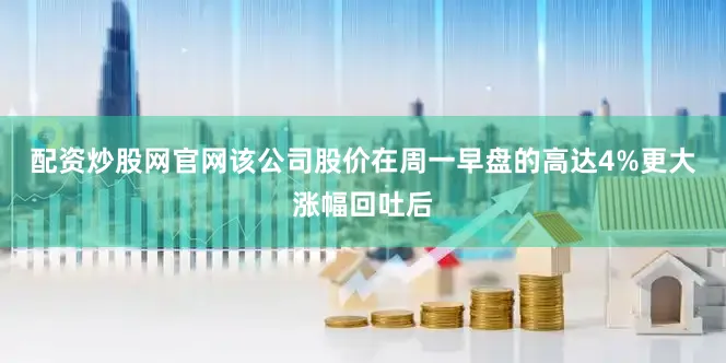 配资炒股网官网该公司股价在周一早盘的高达4%更大涨幅回吐后