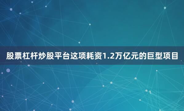 股票杠杆炒股平台这项耗资1.2万亿元的巨型项目