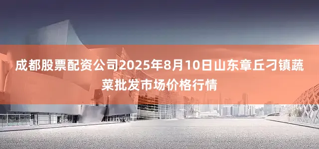 成都股票配资公司2025年8月10日山东章丘刁镇蔬菜批发市场价格行情